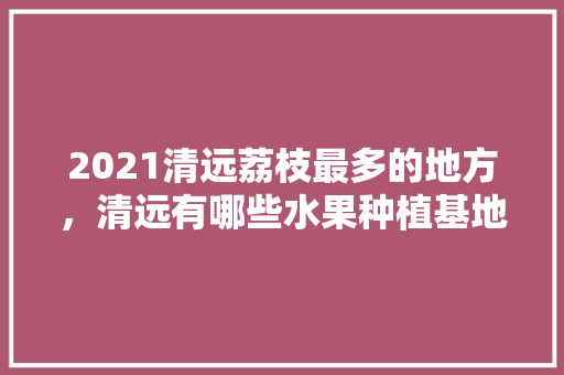 2021清远荔枝最多的地方，清远有哪些水果种植基地。 2021清远荔枝最多的地方，清远有哪些水果种植基地。 畜牧养殖