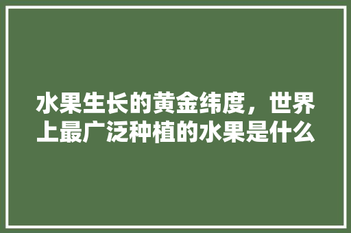 水果生长的黄金纬度，世界上最广泛种植的水果是什么。 家禽养殖