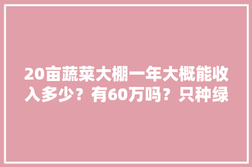 20亩蔬菜大棚一年大概能收入多少？有60万吗？只种绿菜，种植水果蔬菜大棚利润多少。 20亩蔬菜大棚一年大概能收入多少？有60万吗？只种绿菜，种植水果蔬菜大棚利润多少。 水果种植