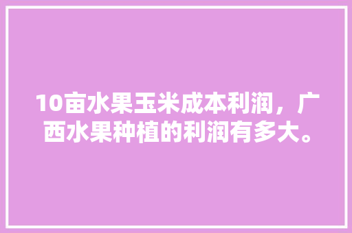 10亩水果玉米成本利润，广西水果种植的利润有多大。 10亩水果玉米成本利润，广西水果种植的利润有多大。 畜牧养殖