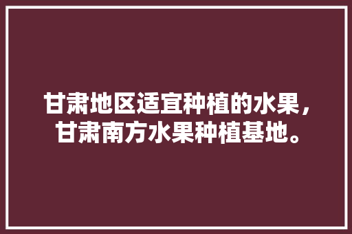 甘肃地区适宜种植的水果，甘肃南方水果种植基地。 甘肃地区适宜种植的水果，甘肃南方水果种植基地。 蔬菜种植