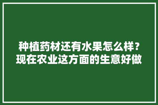 种植药材还有水果怎么样？现在农业这方面的生意好做吗，药材水果种植与旅游观光。 种植药材还有水果怎么样？现在农业这方面的生意好做吗，药材水果种植与旅游观光。 畜牧养殖