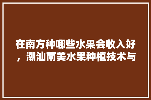 在南方种哪些水果会收入好，潮汕南美水果种植技术与管理。 在南方种哪些水果会收入好，潮汕南美水果种植技术与管理。 水果种植