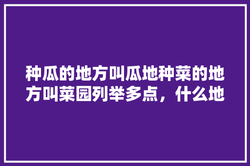 种瓜的地方叫瓜地种菜的地方叫菜园列举多点，什么地方能种植蔬菜水果呢。 种瓜的地方叫瓜地种菜的地方叫菜园列举多点，什么地方能种植蔬菜水果呢。 土壤施肥