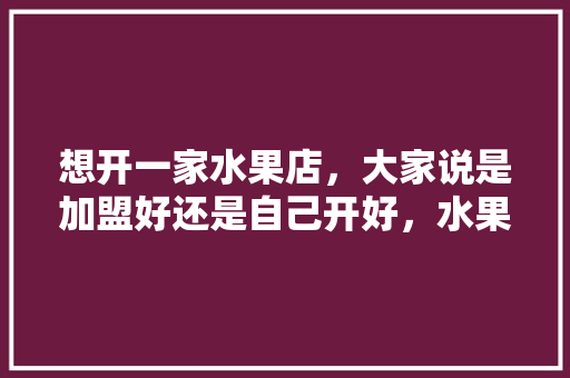 想开一家水果店，大家说是加盟好还是自己开好，水果种植怎么加盟代理。 想开一家水果店，大家说是加盟好还是自己开好，水果种植怎么加盟代理。 畜牧养殖