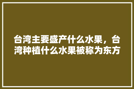 台湾主要盛产什么水果，台湾种植什么水果被称为东方甜岛。 台湾主要盛产什么水果，台湾种植什么水果被称为东方甜岛。 水果种植