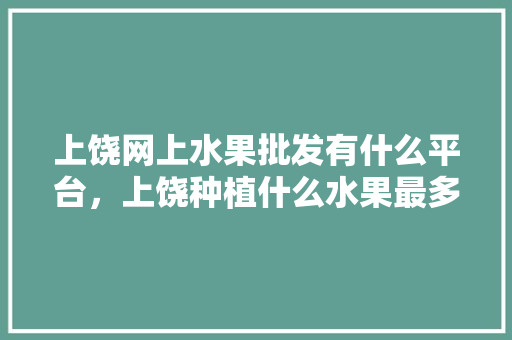 上饶网上水果批发有什么平台，上饶种植什么水果最多。 上饶网上水果批发有什么平台，上饶种植什么水果最多。 蔬菜种植