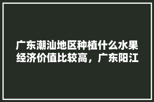 广东潮汕地区种植什么水果经济价值比较高，广东阳江种植水果有哪些。 广东潮汕地区种植什么水果经济价值比较高，广东阳江种植水果有哪些。 蔬菜种植