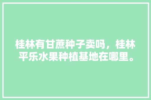 桂林有甘蔗种子卖吗，桂林平乐水果种植基地在哪里。 桂林有甘蔗种子卖吗，桂林平乐水果种植基地在哪里。 水果种植