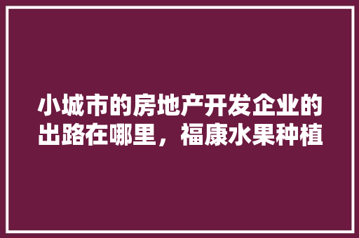 小城市的房地产开发企业的出路在哪里，福康水果种植基地在哪里。 小城市的房地产开发企业的出路在哪里，福康水果种植基地在哪里。 水果种植