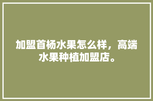 加盟首杨水果怎么样，高端水果种植加盟店。 加盟首杨水果怎么样，高端水果种植加盟店。 蔬菜种植