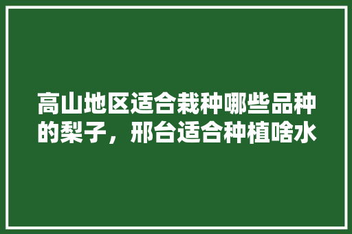 高山地区适合栽种哪些品种的梨子，邢台适合种植啥水果树。 高山地区适合栽种哪些品种的梨子，邢台适合种植啥水果树。 水果种植