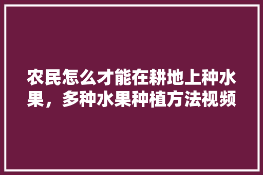 农民怎么才能在耕地上种水果，多种水果种植方法视频。 农民怎么才能在耕地上种水果，多种水果种植方法视频。 土壤施肥