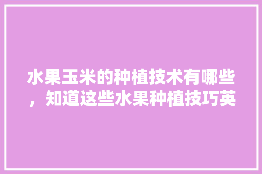 水果玉米的种植技术有哪些，知道这些水果种植技巧英语。 水果玉米的种植技术有哪些，知道这些水果种植技巧英语。 家禽养殖