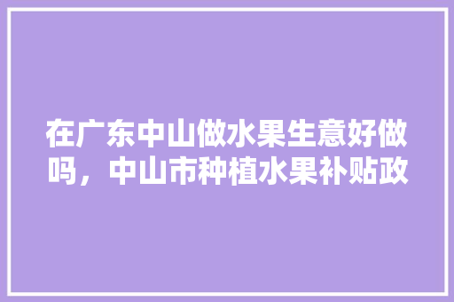 在广东中山做水果生意好做吗，中山市种植水果补贴政策。 在广东中山做水果生意好做吗，中山市种植水果补贴政策。 蔬菜种植