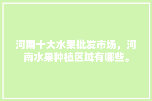 河南十大水果批发市场，河南水果种植区域有哪些。 河南十大水果批发市场，河南水果种植区域有哪些。 土壤施肥