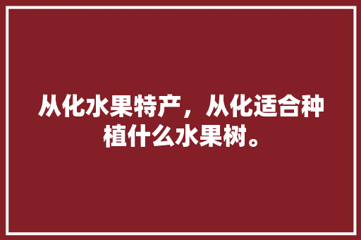 从化水果特产，从化适合种植什么水果树。 从化水果特产，从化适合种植什么水果树。 畜牧养殖