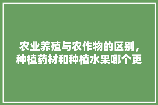 农业养殖与农作物的区别，种植药材和种植水果哪个更有前景。 农业养殖与农作物的区别，种植药材和种植水果哪个更有前景。 蔬菜种植