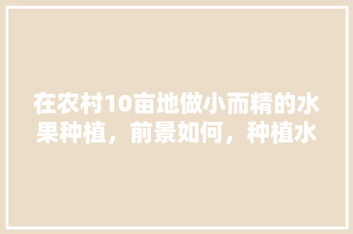 在农村10亩地做小而精的水果种植，前景如何，种植水果成功案例视频。 在农村10亩地做小而精的水果种植，前景如何，种植水果成功案例视频。 蔬菜种植