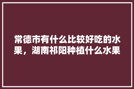 常德市有什么比较好吃的水果，湖南祁阳种植什么水果最多。 常德市有什么比较好吃的水果，湖南祁阳种植什么水果最多。 土壤施肥