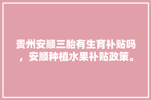 贵州安顺三胎有生育补贴吗，安顺种植水果补贴政策。 贵州安顺三胎有生育补贴吗，安顺种植水果补贴政策。 蔬菜种植