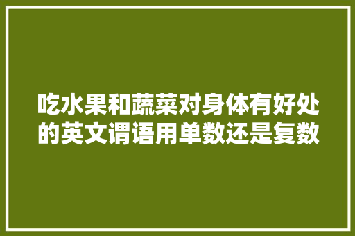 吃水果和蔬菜对身体有好处的英文谓语用单数还是复数，种植各类蔬菜水果英语怎么说。 吃水果和蔬菜对身体有好处的英文谓语用单数还是复数，种植各类蔬菜水果英语怎么说。 家禽养殖