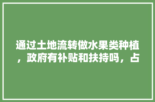 通过土地流转做水果类种植，政府有补贴和扶持吗，占用耕地种植水果违法吗。 通过土地流转做水果类种植，政府有补贴和扶持吗，占用耕地种植水果违法吗。 家禽养殖