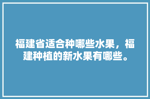 福建省适合种哪些水果，福建种植的新水果有哪些。 福建省适合种哪些水果，福建种植的新水果有哪些。 蔬菜种植