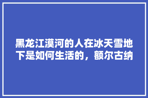 黑龙江漠河的人在冰天雪地下是如何生活的，额尔古纳河水果种植面积。 黑龙江漠河的人在冰天雪地下是如何生活的，额尔古纳河水果种植面积。 水果种植