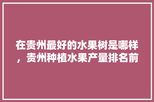 在贵州最好的水果树是哪样，贵州种植水果产量排名前十。 在贵州最好的水果树是哪样，贵州种植水果产量排名前十。 土壤施肥