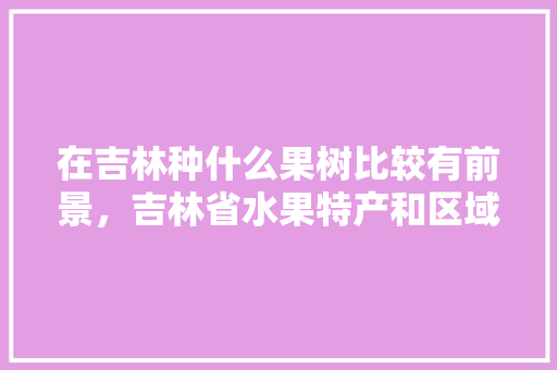 在吉林种什么果树比较有前景，吉林省水果特产和区域。 在吉林种什么果树比较有前景，吉林省水果特产和区域。 水果种植