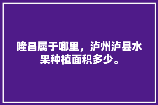 隆昌属于哪里，泸州泸县水果种植面积多少。 隆昌属于哪里，泸州泸县水果种植面积多少。 畜牧养殖