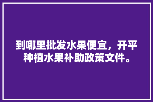 到哪里批发水果便宜，开平种植水果补助政策文件。 到哪里批发水果便宜，开平种植水果补助政策文件。 土壤施肥