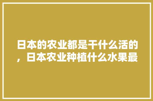 日本的农业都是干什么活的，日本农业种植什么水果最多。 日本的农业都是干什么活的，日本农业种植什么水果最多。 家禽养殖