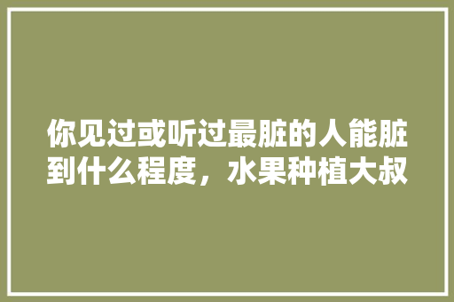 你见过或听过最脏的人能脏到什么程度，水果种植大叔视频大全。 你见过或听过最脏的人能脏到什么程度，水果种植大叔视频大全。 蔬菜种植