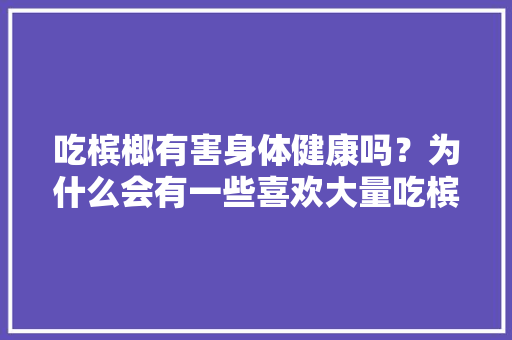 吃槟榔有害身体健康吗？为什么会有一些喜欢大量吃槟榔的人，广东胖哥种植水果基地。 吃槟榔有害身体健康吗？为什么会有一些喜欢大量吃槟榔的人，广东胖哥种植水果基地。 家禽养殖