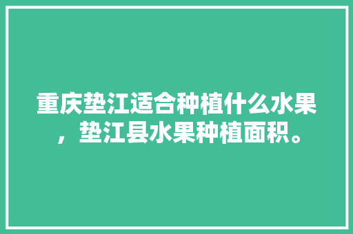 重庆垫江适合种植什么水果，垫江县水果种植面积。 重庆垫江适合种植什么水果，垫江县水果种植面积。 蔬菜种植