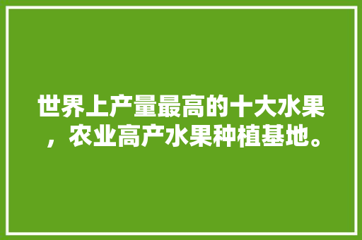 世界上产量最高的十大水果，农业高产水果种植基地。 世界上产量最高的十大水果，农业高产水果种植基地。 畜牧养殖