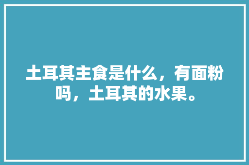 土耳其主食是什么，有面粉吗，土耳其的水果。 土耳其主食是什么，有面粉吗，土耳其的水果。 家禽养殖