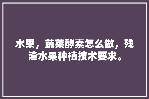 水果，蔬菜酵素怎么做，残渣水果种植技术要求。 水果，蔬菜酵素怎么做，残渣水果种植技术要求。 蔬菜种植