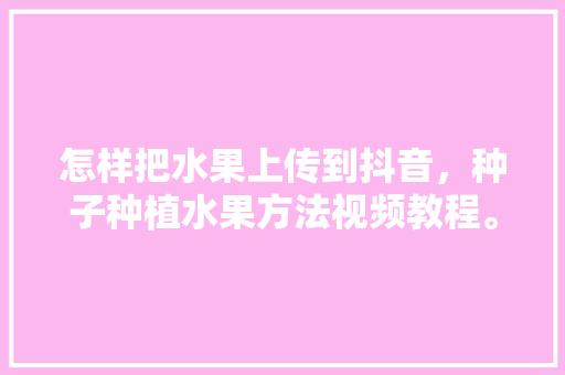 怎样把水果上传到抖音，种子种植水果方法视频教程。 怎样把水果上传到抖音，种子种植水果方法视频教程。 土壤施肥