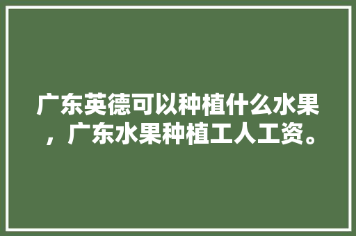 广东英德可以种植什么水果，广东水果种植工人工资。 广东英德可以种植什么水果，广东水果种植工人工资。 畜牧养殖