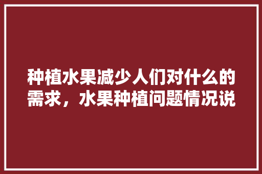 种植水果减少人们对什么的需求，水果种植问题情况说明怎么写。 种植水果减少人们对什么的需求，水果种植问题情况说明怎么写。 畜牧养殖