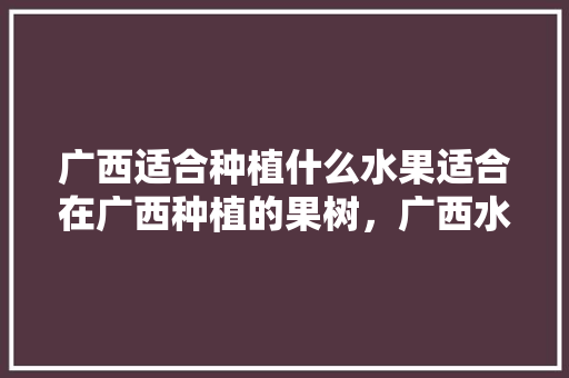 广西适合种植什么水果适合在广西种植的果树，广西水果种植基地公司有哪些。 广西适合种植什么水果适合在广西种植的果树，广西水果种植基地公司有哪些。 畜牧养殖