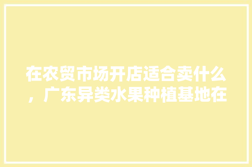 在农贸市场开店适合卖什么，广东异类水果种植基地在哪里。 在农贸市场开店适合卖什么，广东异类水果种植基地在哪里。 家禽养殖