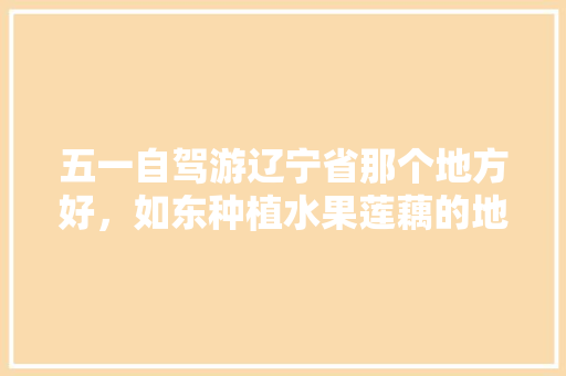 五一自驾游辽宁省那个地方好，如东种植水果莲藕的地方。 五一自驾游辽宁省那个地方好，如东种植水果莲藕的地方。 蔬菜种植