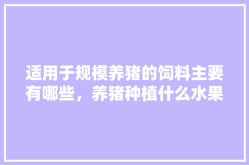 适用于规模养猪的饲料主要有哪些，养猪种植什么水果好呢。 适用于规模养猪的饲料主要有哪些，养猪种植什么水果好呢。 家禽养殖