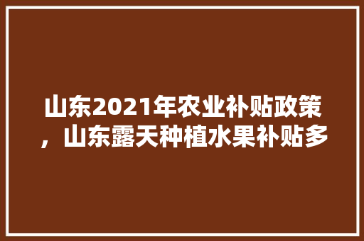 山东2021年农业补贴政策，山东露天种植水果补贴多少钱。 山东2021年农业补贴政策，山东露天种植水果补贴多少钱。 畜牧养殖