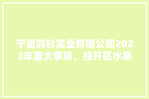 宁夏鸿杉实业有限公司2023年重大事项，经开区水果花卉种植基地。 宁夏鸿杉实业有限公司2023年重大事项，经开区水果花卉种植基地。 水果种植