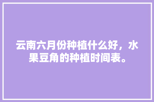 云南六月份种植什么好，水果豆角的种植时间表。 云南六月份种植什么好，水果豆角的种植时间表。 水果种植